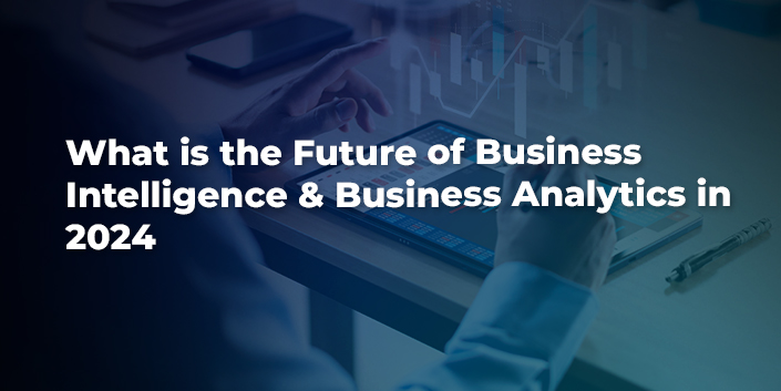 What Is The Future Of Business Intelligence & Business Analytics In 2024